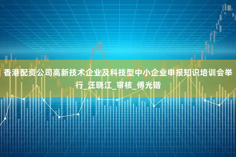 香港配资公司高新技术企业及科技型中小企业申报知识培训会举行_汪晓江_审核_傅光锴