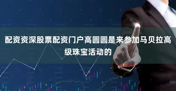 配资资深股票配资门户高圆圆是来参加马贝拉高级珠宝活动的