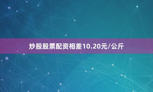 炒股股票配资相差10.20元/公斤