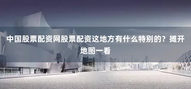中国股票配资网股票配资这地方有什么特别的？摊开地图一看
