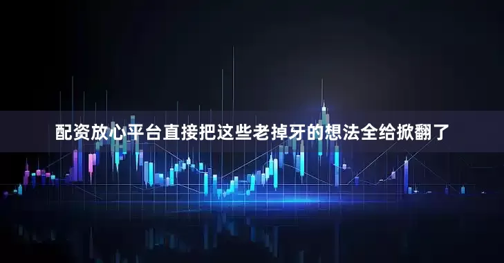 配资放心平台直接把这些老掉牙的想法全给掀翻了