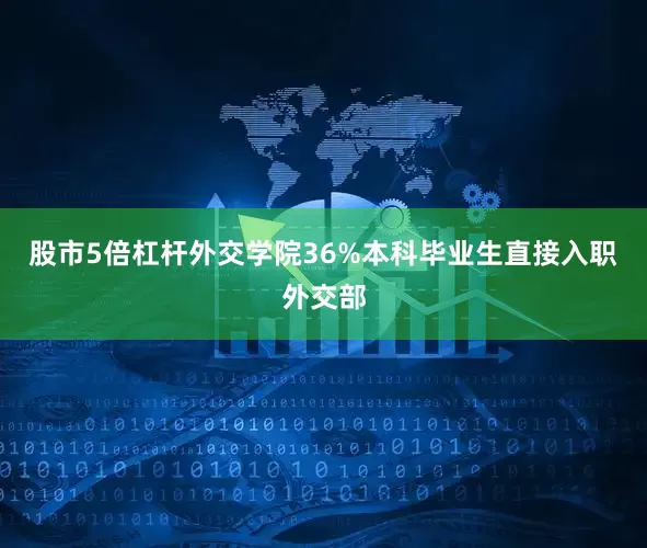 股市5倍杠杆外交学院36%本科毕业生直接入职外交部