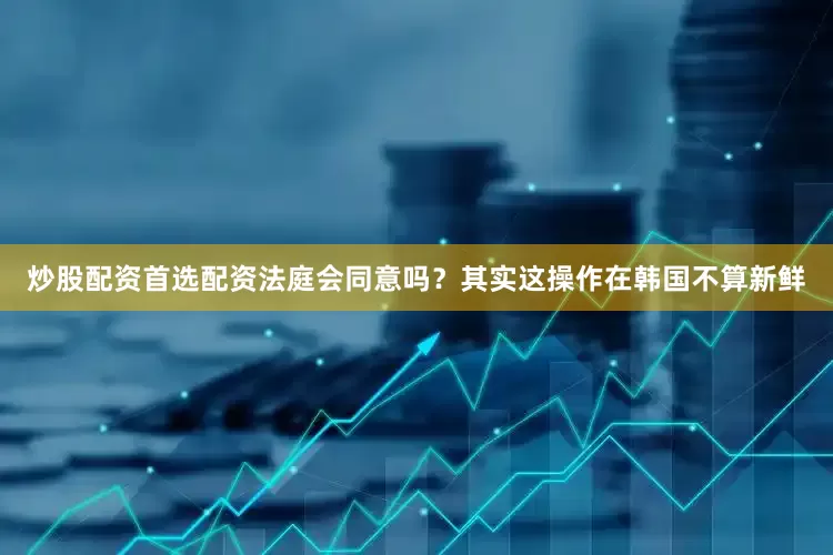 炒股配资首选配资法庭会同意吗？其实这操作在韩国不算新鲜