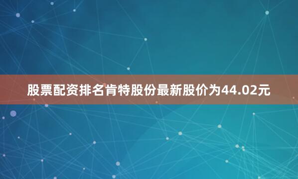 股票配资排名肯特股份最新股价为44.02元