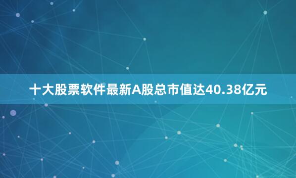 十大股票软件最新A股总市值达40.38亿元