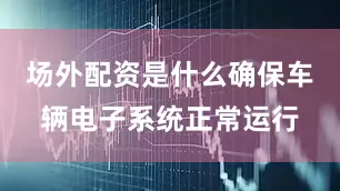 场外配资是什么确保车辆电子系统正常运行