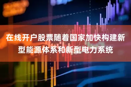 在线开户股票随着国家加快构建新型能源体系和新型电力系统