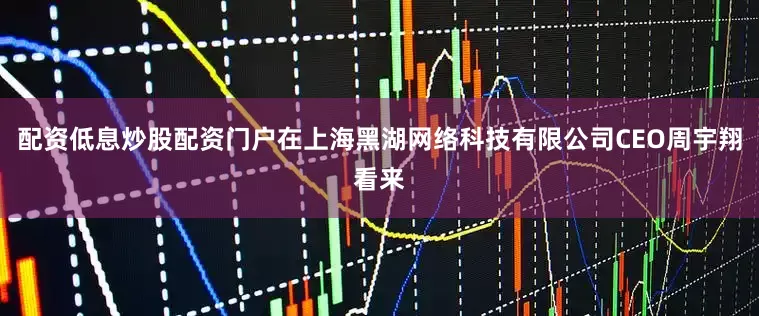 配资低息炒股配资门户在上海黑湖网络科技有限公司CEO周宇翔看来