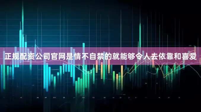 正规配资公司官网是情不自禁的就能够令人去依靠和喜爱